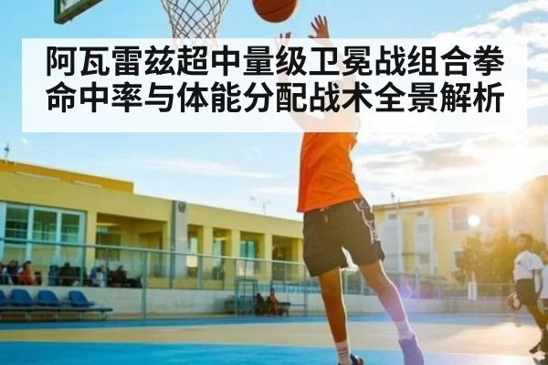 阿瓦雷兹超中量级卫冕战组合拳命中率与体能分配战术全景解析