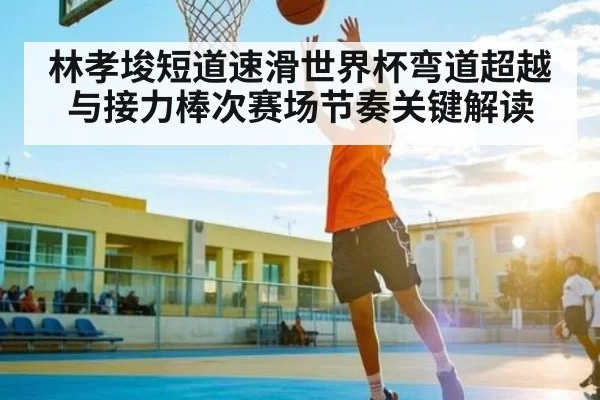 林孝埈短道速滑世界杯弯道超越与接力棒次赛场节奏关键解读