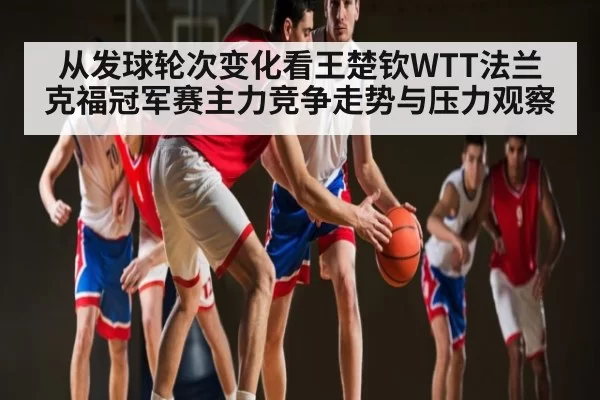 从发球轮次变化看王楚钦WTT法兰克福冠军赛主力竞争走势与压力观察